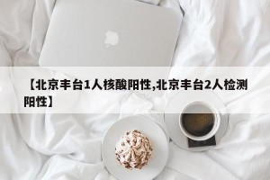 【北京丰台1人核酸阳性,北京丰台2人检测阳性】