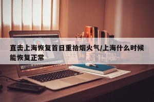 直击上海恢复首日重拾烟火气/上海什么时候能恢复正常