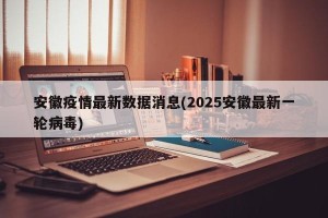 安徽疫情最新数据消息(2025安徽最新一轮病毒)