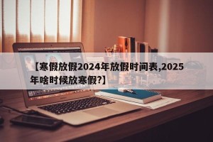 【寒假放假2024年放假时间表,2025年啥时候放寒假?】