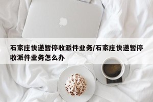 石家庄快递暂停收派件业务/石家庄快递暂停收派件业务怎么办