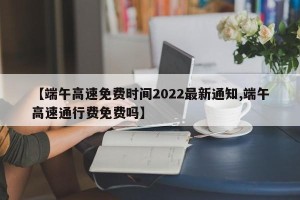 【端午高速免费时间2022最新通知,端午高速通行费免费吗】