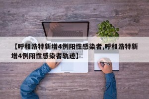 【呼和浩特新增4例阳性感染者,呼和浩特新增4例阳性感染者轨迹】