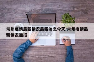 常州疫情最新情况最新消息今天/常州疫情最新情况通报