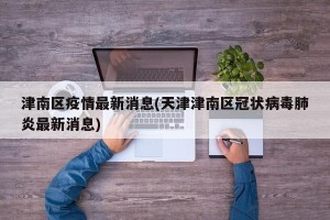 津南区疫情最新消息(天津津南区冠状病毒肺炎最新消息)