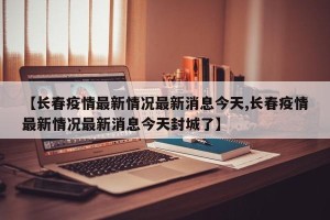 【长春疫情最新情况最新消息今天,长春疫情最新情况最新消息今天封城了】