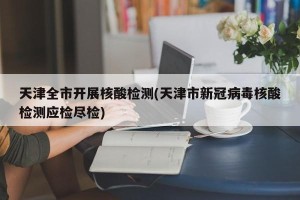 天津全市开展核酸检测(天津市新冠病毒核酸检测应检尽检)