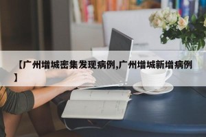 【广州增城密集发现病例,广州增城新增病例】