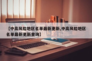【中高风险地区名单最新更新,中高风险地区名单最新更新查询】