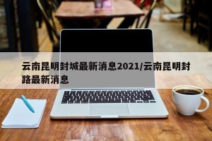 云南昆明封城最新消息2021/云南昆明封路最新消息