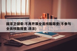 国家卫健委:不再开展全员核酸筛查(不参与全员核酸筛查 违法)