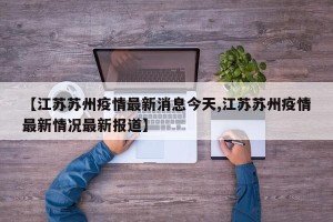 【江苏苏州疫情最新消息今天,江苏苏州疫情最新情况最新报道】