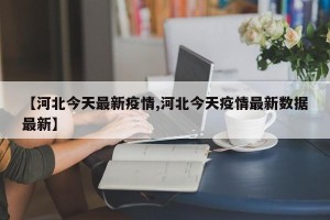 【河北今天最新疫情,河北今天疫情最新数据最新】