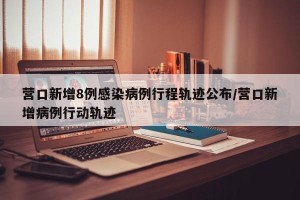 营口新增8例感染病例行程轨迹公布/营口新增病例行动轨迹