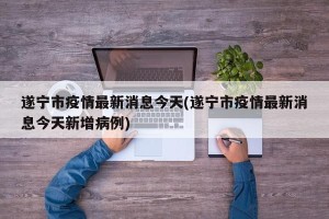 遂宁市疫情最新消息今天(遂宁市疫情最新消息今天新增病例)