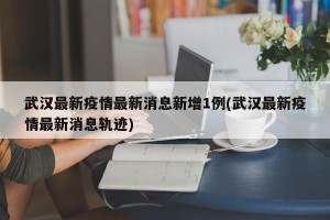 武汉最新疫情最新消息新增1例(武汉最新疫情最新消息轨迹)