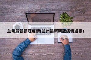 兰州最新新冠疫情(兰州最新新冠疫情通报)