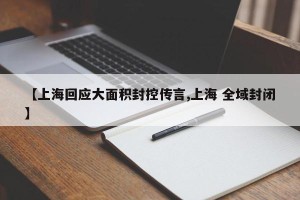 【上海回应大面积封控传言,上海 全域封闭】