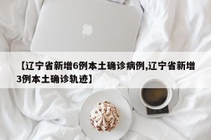 【辽宁省新增6例本土确诊病例,辽宁省新增3例本土确诊轨迹】