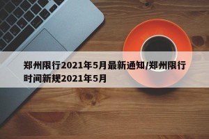 郑州限行2021年5月最新通知/郑州限行时间新规2021年5月