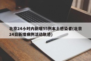 北京24小时内新增55例本土感染者(北京24日新增病例活动轨迹)