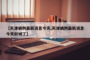 【天津病例最新消息今天,天津病例最新消息今天封城了】