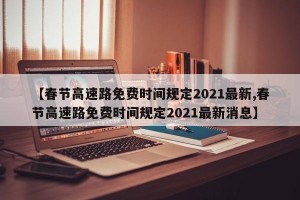 【春节高速路免费时间规定2021最新,春节高速路免费时间规定2021最新消息】