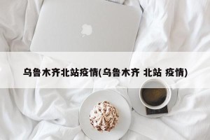 乌鲁木齐北站疫情(乌鲁木齐 北站 疫情)