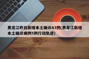 黑龙江昨日新增本土确诊43例(黑龙江新增本土确诊病例5例行动轨迹)