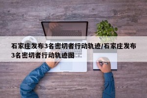 石家庄发布3名密切者行动轨迹/石家庄发布3名密切者行动轨迹图