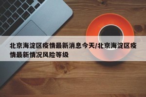 北京海淀区疫情最新消息今天/北京海淀区疫情最新情况风险等级