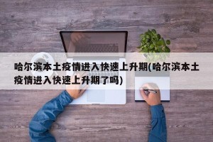 哈尔滨本土疫情进入快速上升期(哈尔滨本土疫情进入快速上升期了吗)