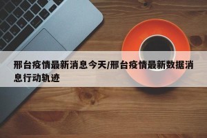 邢台疫情最新消息今天/邢台疫情最新数据消息行动轨迹