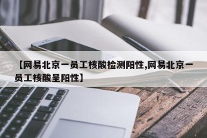 【网易北京一员工核酸检测阳性,网易北京一员工核酸呈阳性】