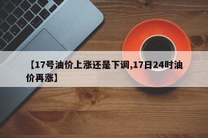 【17号油价上涨还是下调,17日24时油价再涨】
