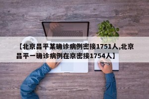 【北京昌平某确诊病例密接1751人,北京昌平一确诊病例在京密接1754人】
